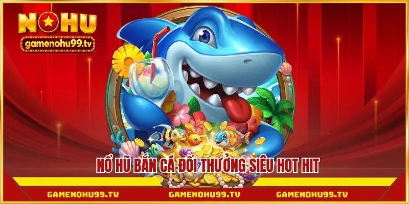 Nổ hũ bắn cá đổi thưởng siêu hot hit